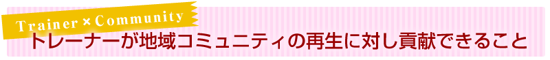 Trainer×Community トレーナーが地域コミュニティの再生に対し、貢献できること